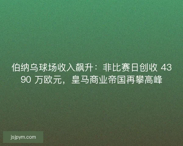 伯纳乌球场收入飙升：非比赛日创收 4390 万欧元，皇马商业帝国再攀高峰