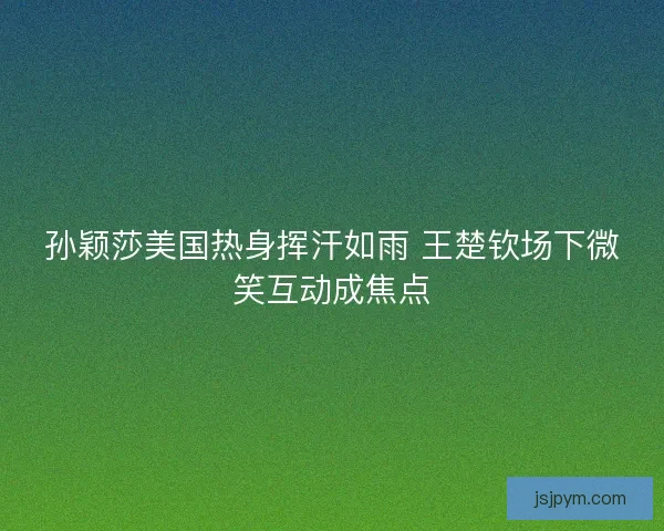 孙颖莎美国热身挥汗如雨 王楚钦场下微笑互动成焦点