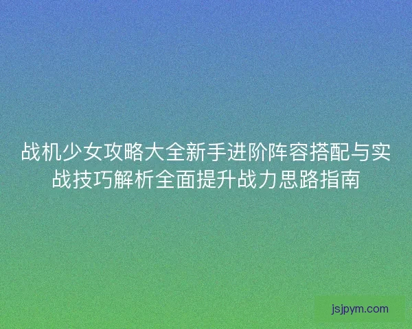 战机少女攻略大全新手进阶阵容搭配与实战技巧解析全面提升战力思路指南