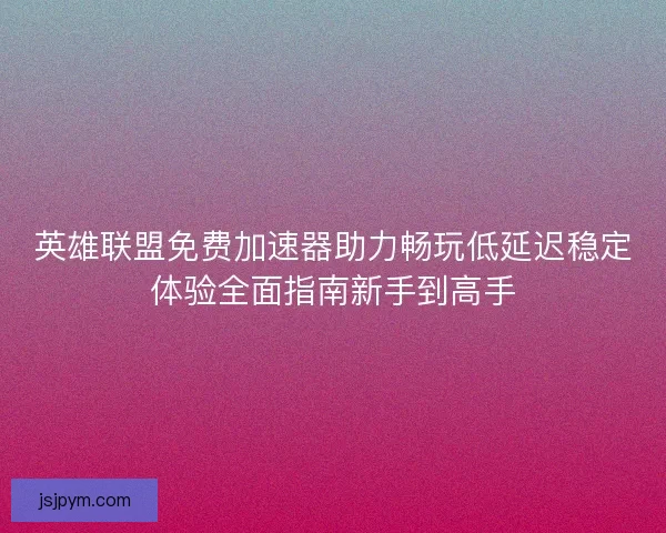 英雄联盟免费加速器助力畅玩低延迟稳定体验全面指南新手到高手