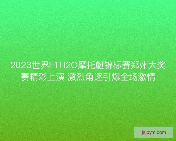2023世界F1H2O摩托艇锦标赛郑州大奖赛精彩上演 激烈角逐引爆全场激情