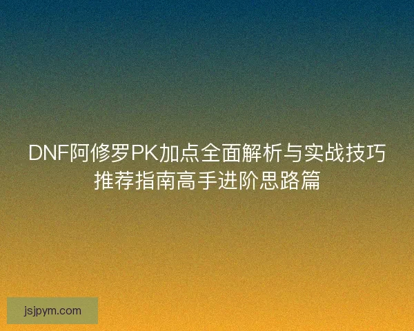 DNF阿修罗PK加点全面解析与实战技巧推荐指南高手进阶思路篇