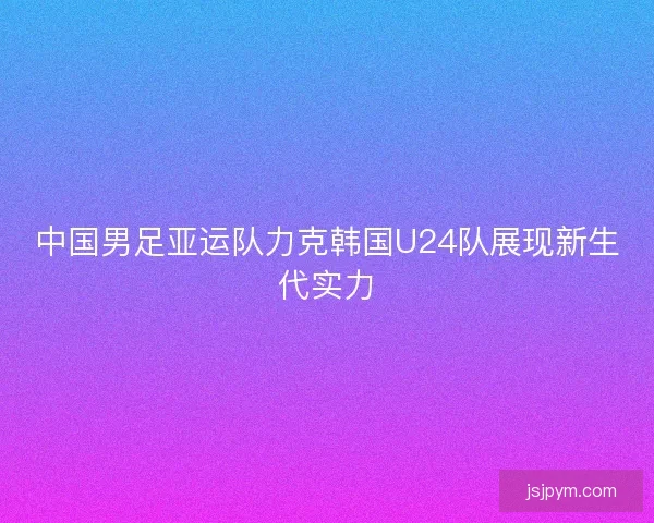中国男足亚运队力克韩国U24队展现新生代实力