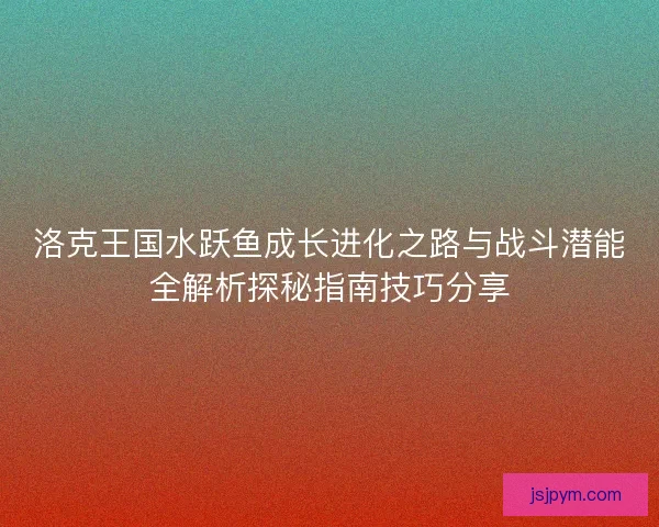 洛克王国水跃鱼成长进化之路与战斗潜能全解析探秘指南技巧分享