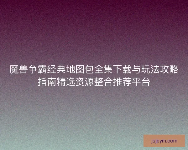 魔兽争霸经典地图包全集下载与玩法攻略指南精选资源整合推荐平台