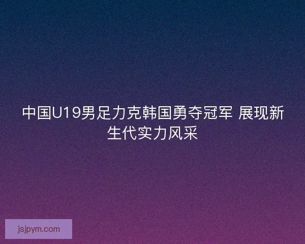 中国U19男足力克韩国勇夺冠军 展现新生代实力风采