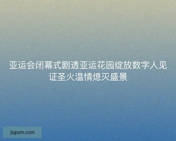 亚运会闭幕式剧透亚运花园绽放数字人见证圣火温情熄灭盛景