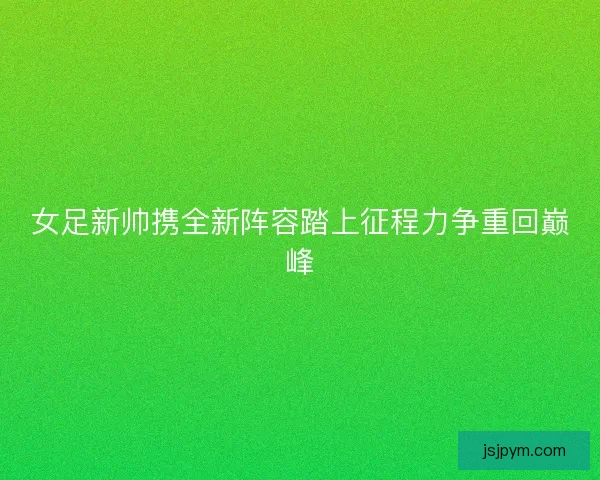 女足新帅携全新阵容踏上征程力争重回巅峰