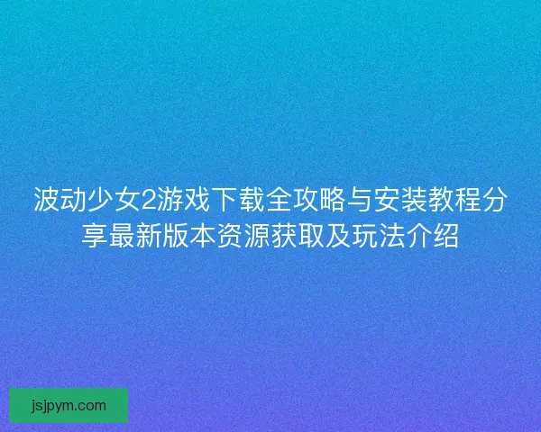 波动少女2游戏下载全攻略与安装教程分享最新版本资源获取及玩法介绍