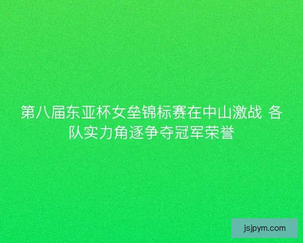 第八届东亚杯女垒锦标赛在中山激战 各队实力角逐争夺冠军荣誉