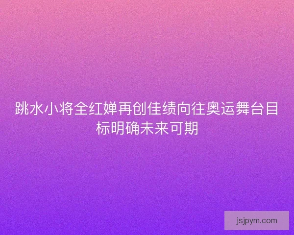 跳水小将全红婵再创佳绩向往奥运舞台目标明确未来可期
