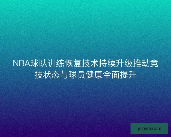 NBA球队训练恢复技术持续升级推动竞技状态与球员健康全面提升