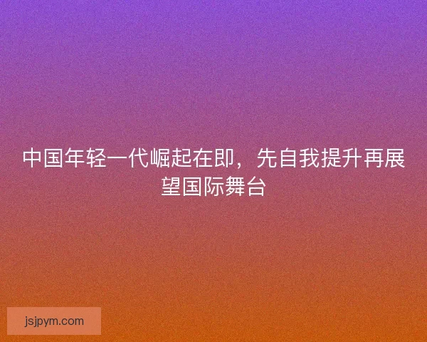 中国年轻一代崛起在即，先自我提升再展望国际舞台