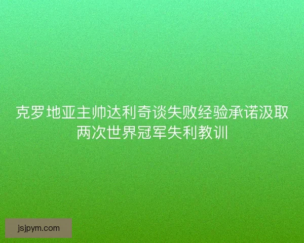 克罗地亚主帅达利奇谈失败经验承诺汲取两次世界冠军失利教训