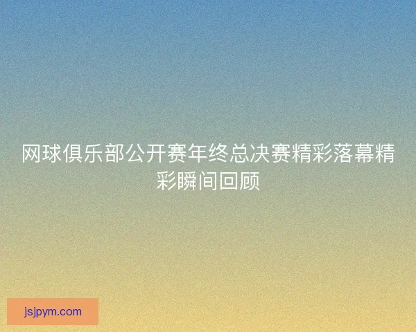 网球俱乐部公开赛年终总决赛精彩落幕精彩瞬间回顾