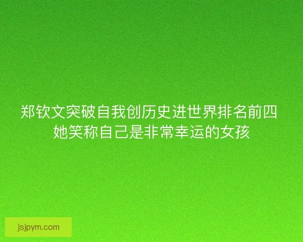 郑钦文突破自我创历史进世界排名前四 她笑称自己是非常幸运的女孩