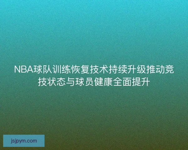 NBA球队训练恢复技术持续升级推动竞技状态与球员健康全面提升