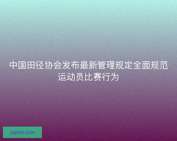 中国田径协会发布最新管理规定全面规范运动员比赛行为