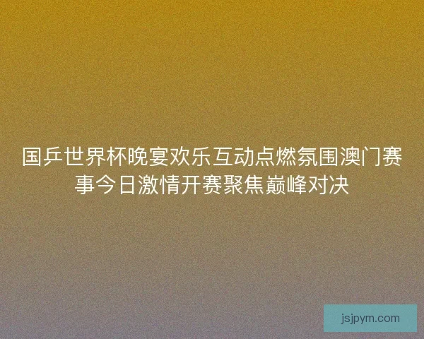国乒世界杯晚宴欢乐互动点燃氛围澳门赛事今日激情开赛聚焦巅峰对决