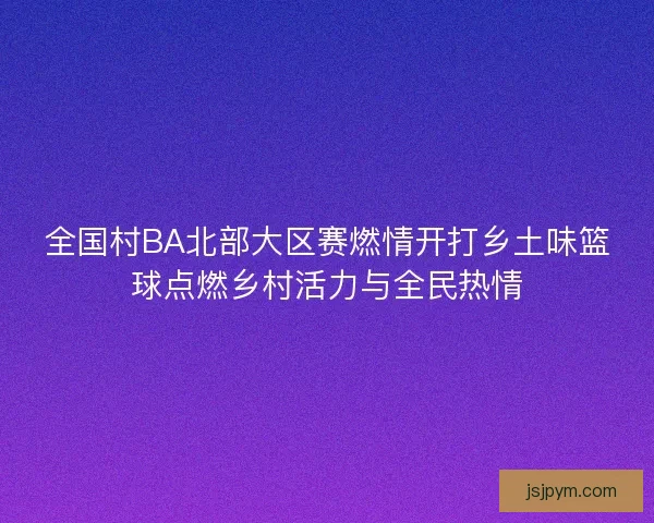 全国村BA北部大区赛燃情开打乡土味篮球点燃乡村活力与全民热情