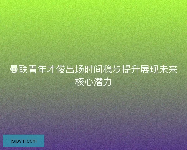 曼联青年才俊出场时间稳步提升展现未来核心潜力