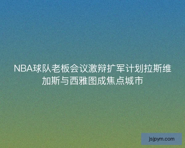NBA球队老板会议激辩扩军计划拉斯维加斯与西雅图成焦点城市