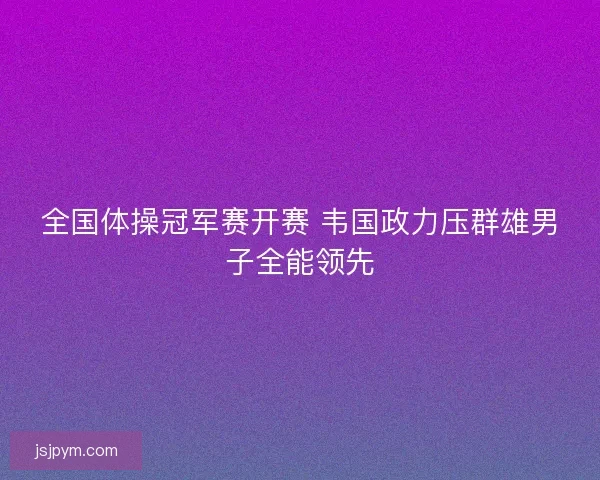 全国体操冠军赛开赛 韦国政力压群雄男子全能领先