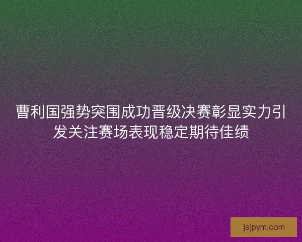 曹利国强势突围成功晋级决赛彰显实力引发关注赛场表现稳定期待佳绩