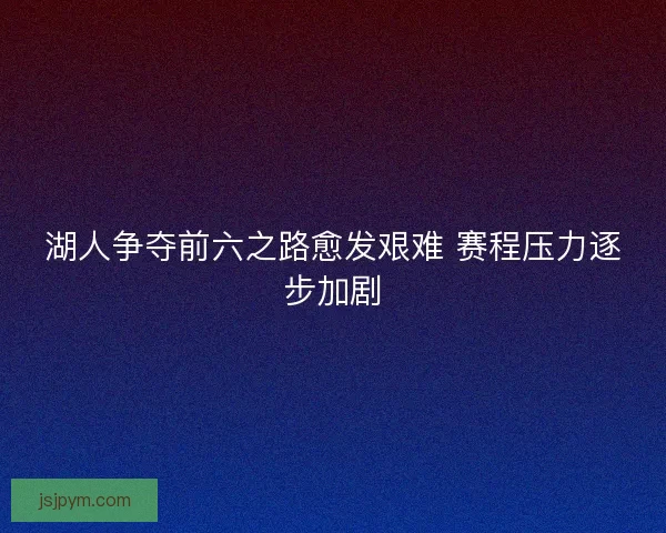 湖人争夺前六之路愈发艰难 赛程压力逐步加剧