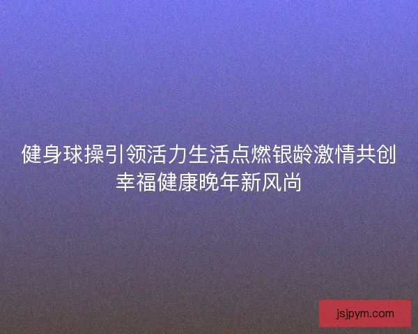 健身球操引领活力生活点燃银龄激情共创幸福健康晚年新风尚