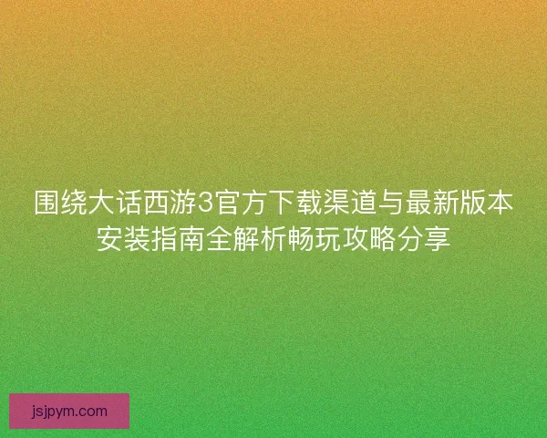 围绕大话西游3官方下载渠道与最新版本安装指南全解析畅玩攻略分享