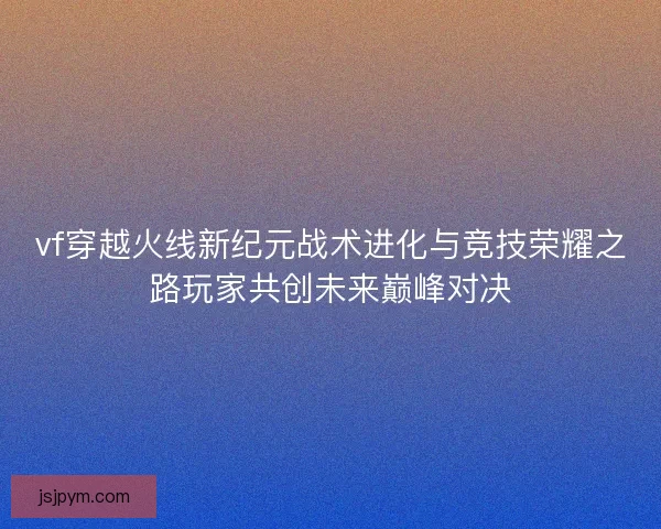 vf穿越火线新纪元战术进化与竞技荣耀之路玩家共创未来巅峰对决