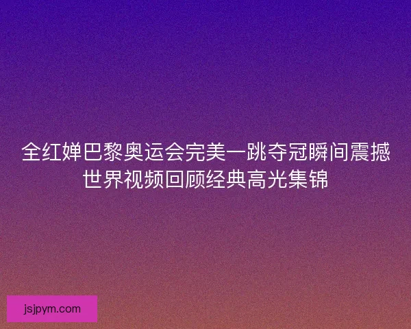 全红婵巴黎奥运会完美一跳夺冠瞬间震撼世界视频回顾经典高光集锦