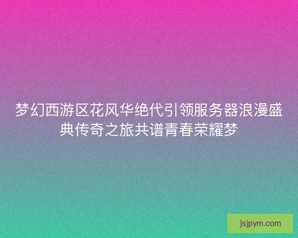 梦幻西游区花风华绝代引领服务器浪漫盛典传奇之旅共谱青春荣耀梦